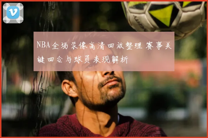 NBA全场录像高清回放整理 赛事关键回合与球员表现解析
