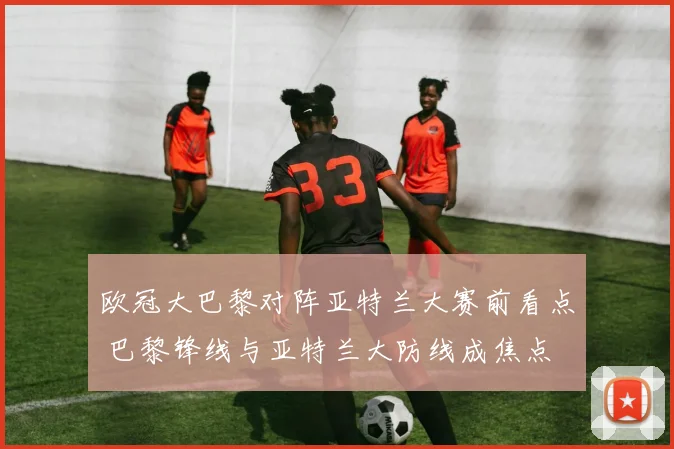 欧冠大巴黎对阵亚特兰大赛前看点 巴黎锋线与亚特兰大防线成焦点