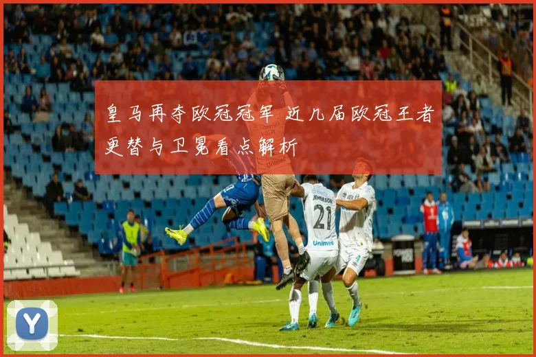 皇马再夺欧冠冠军 近几届欧冠王者更替与卫冕看点解析