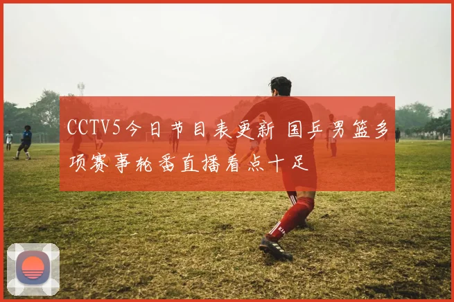 CCTV5今日节目表更新 国乒男篮多项赛事轮番直播看点十足