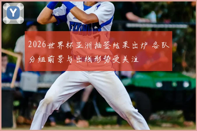 2026世界杯亚洲抽签结果出炉 各队分组前景与出线形势受关注