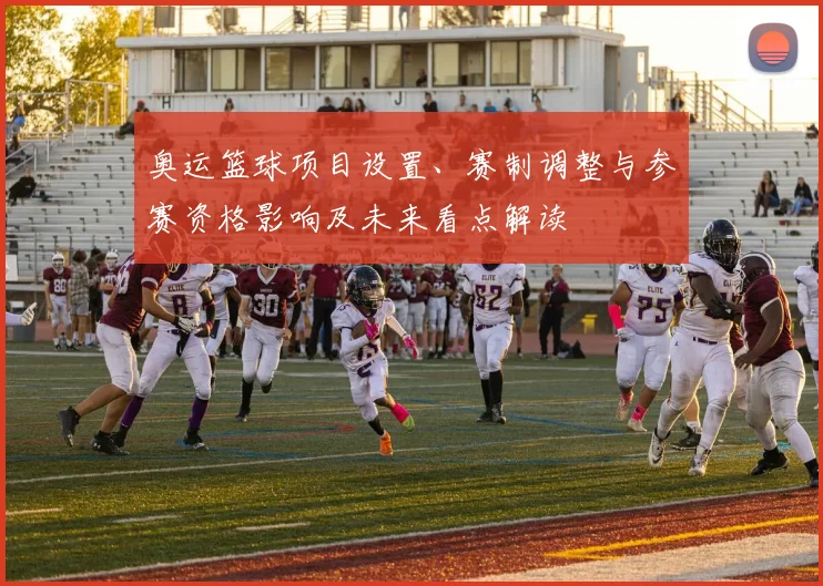 奥运篮球项目设置、赛制调整与参赛资格影响及未来看点解读