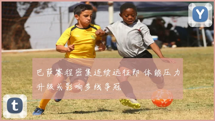 巴萨赛程密集连续远征即 体能压力升级或影响多线争冠