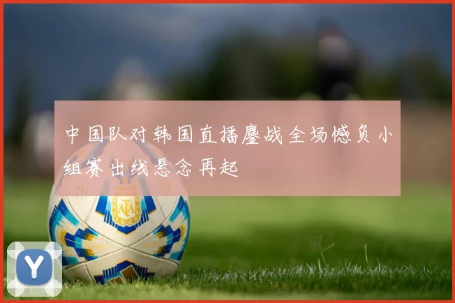 中国队对韩国直播鏖战全场憾负小组赛出线悬念再起