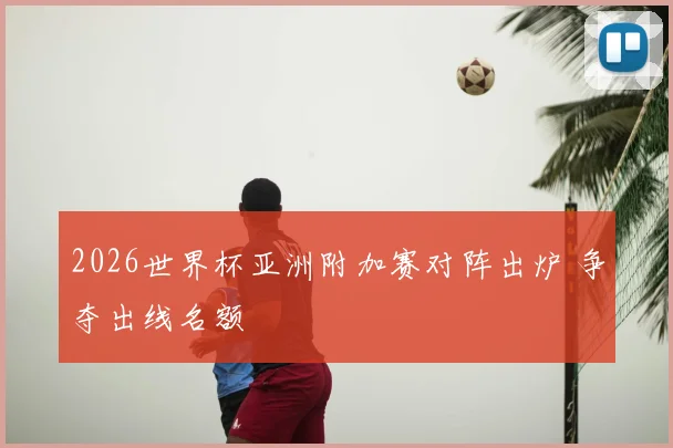 2026世界杯亚洲附加赛对阵出炉 争夺出线名额