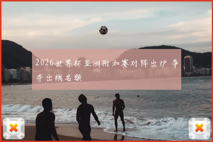 2026世界杯亚洲附加赛对阵出炉 争夺出线名额