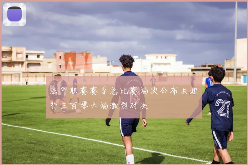 法甲联赛赛季总比赛场次公布共进行三百零六场激烈对决
