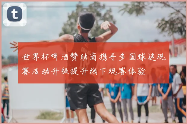 世界杯啤酒赞助商携手多国球迷观赛活动升级提升线下观赛体验