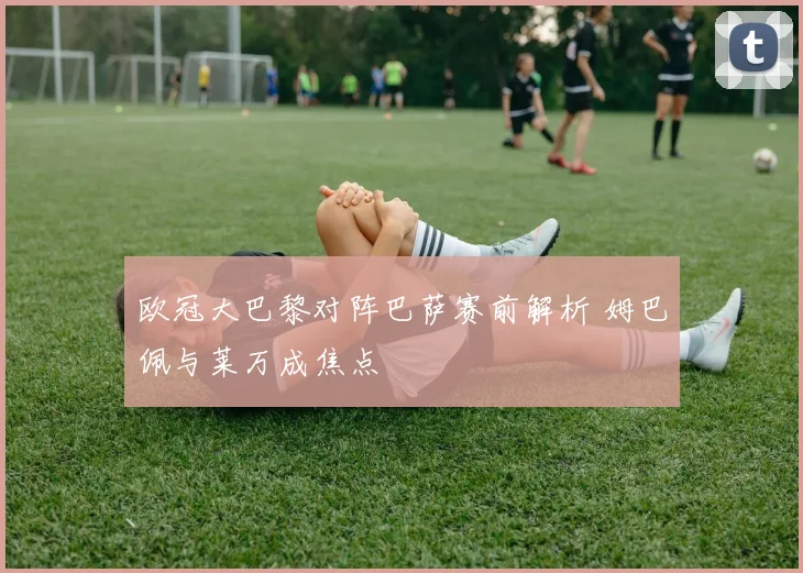 欧冠大巴黎对阵巴萨赛前解析 姆巴佩与莱万成焦点