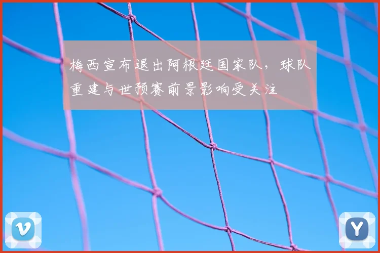 梅西宣布退出阿根廷国家队，球队重建与世预赛前景影响受关注