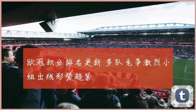 欧冠积分排名更新 多队竞争激烈小组出线形势趋紧