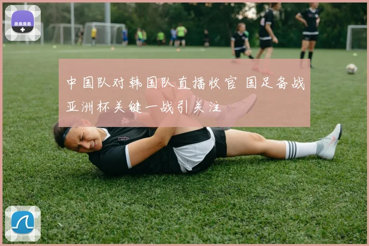 中国队对韩国队直播收官 国足备战亚洲杯关键一战引关注