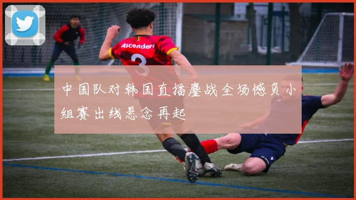 中国队对韩国直播鏖战全场憾负小组赛出线悬念再起
