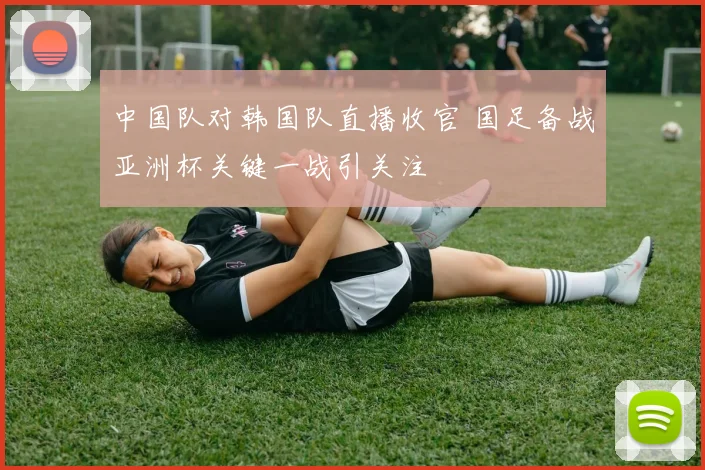 中国队对韩国队直播收官 国足备战亚洲杯关键一战引关注