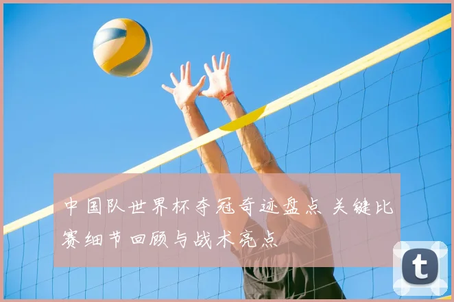 中国队世界杯夺冠奇迹盘点 关键比赛细节回顾与战术亮点