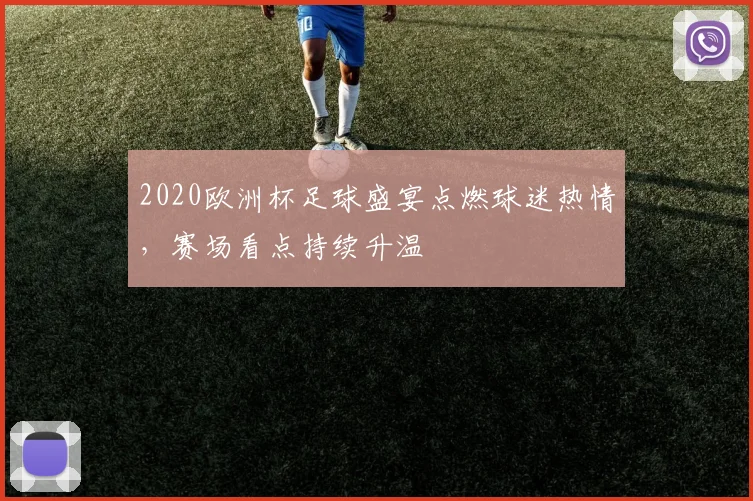 2020欧洲杯足球盛宴点燃球迷热情,赛场看点持续升温