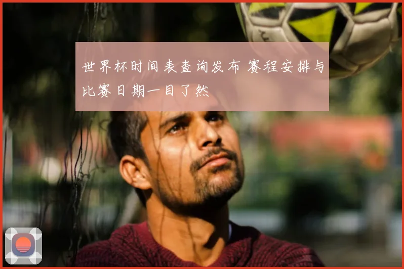 世界杯时间表查询发布 赛程安排与比赛日期一目了然